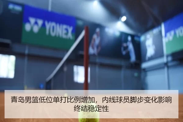 青岛男篮低位单打比例增加，内线球员脚步变化影响终结稳定性