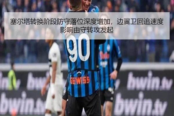 塞尔塔转换阶段防守落位深度增加，边翼卫回追速度影响由守转攻发起